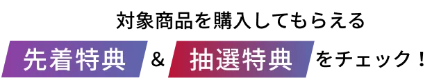 対象商品を購入してもらえる先着特典&抽選特典をチェック!