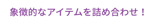 象徴的なアイテムを詰め合わせ！